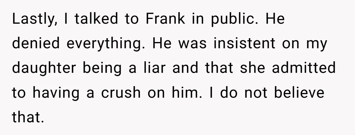 Lastly, I talked to Frank in public. He denied everything. He was insistent on my daughter being a liar and that she admitted to having a crush on him. I...