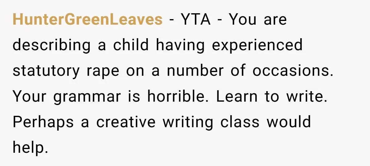 HunterGreenLeaves - YTA - You are describing a child having experienced statutory rape on a number of occasions. Your grammar is horrible. Learn to write. Perhaps a creative writing class...