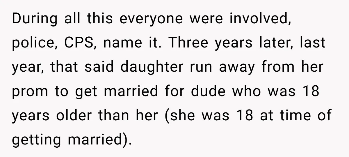 During all this everyone were involved, police, CPS, name it. Three years later, last year, that said daughter run away from her prom to get married for dude who was...