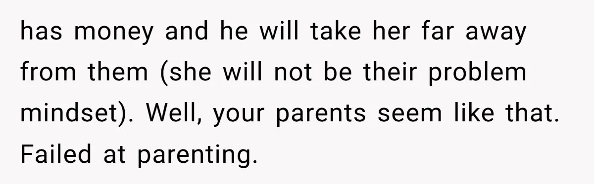 has money and he will take her far away from them (she will not be their problem mindset). Well, your parents seem like that. Failed at parenting.