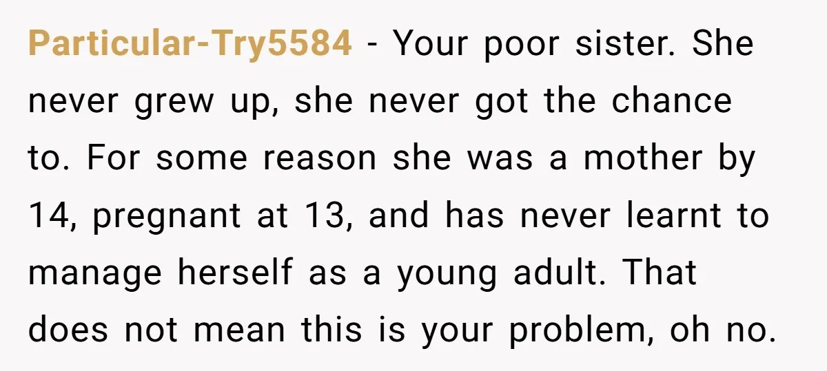 Particular-Try5584 - Your poor sister. She never grew up, she never got the chance to. For some reason she was a mother by 14, pregnant at 13, and has never...