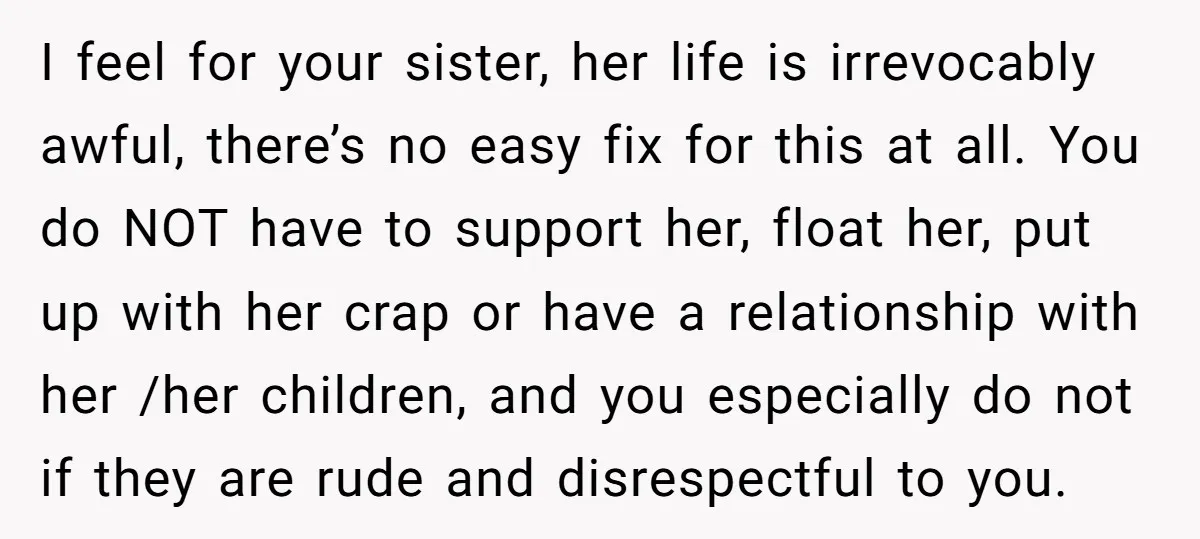 I feel for your sister, her life is irrevocably awful, there’s no easy fix for this at all. You do NOT have to support her, float her, put up with...