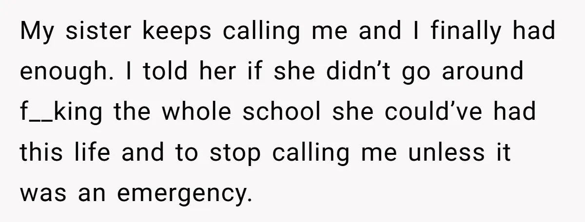 My sister keeps calling me and I finally had enough. I told her if she didn’t go around f__king the whole school she could’ve had this life and to stop...
