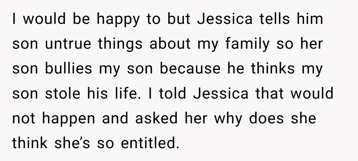 I would be happy to but Jessica tells him son untrue things about my family so her son bullies my son because he thinks my son stole his life. I...