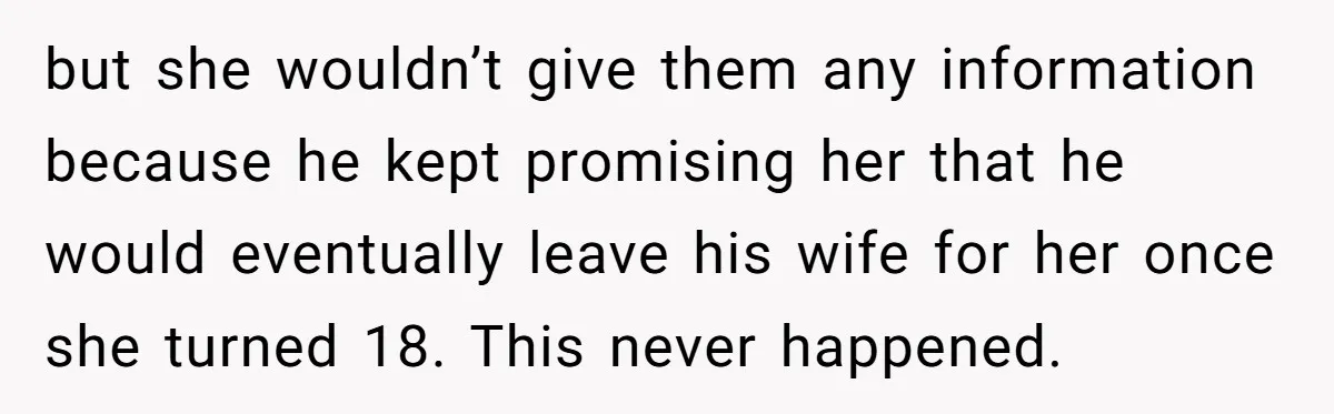 but she wouldn’t give them any information because he kept promising her that he would eventually leave his wife for her once she turned 18. This never happened.