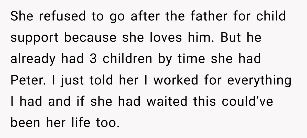She refused to go after the father for child support because she loves him. But he already had 3 children by time she had Peter. I just told her I...