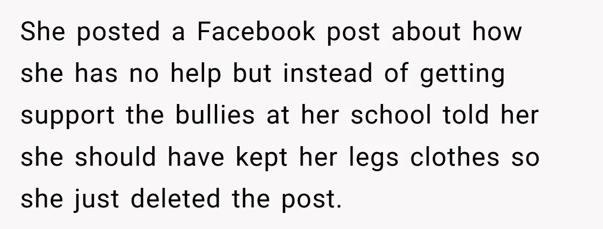 She posted a Facebook post about how she has no help but instead of getting support the bullies at her school told her she should have kept her legs clothes...
