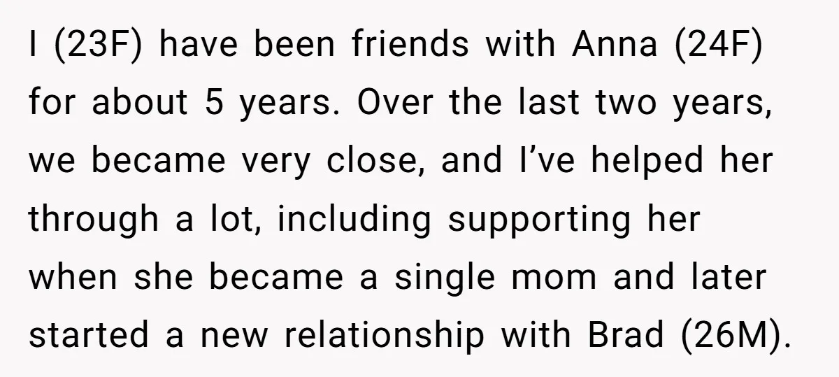 I (23F) have been friends with Anna (24F) for about 5 years. Over the last two years, we became very close, and I’ve helped her through a lot, including supporting...