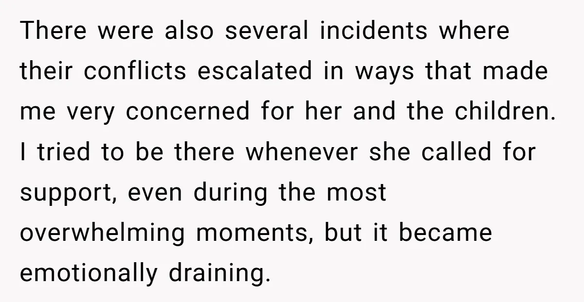 There were also several incidents where their conflicts escalated in ways that made me very concerned for her and the children. I tried to be there whenever she called for...