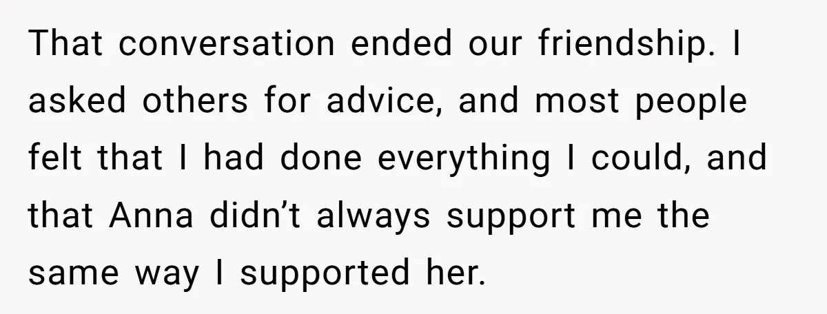 That conversation ended our friendship. I asked others for advice, and most people felt that I had done everything I could, and that Anna didn’t always support me the same...