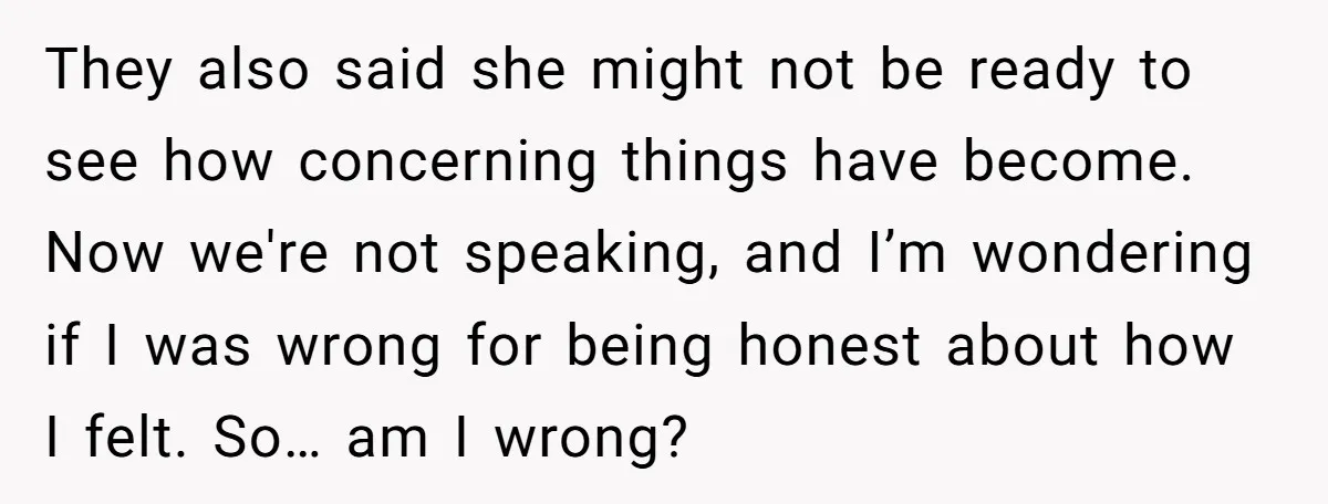 They also said she might not be ready to see how concerning things have become. Now we're not speaking, and I’m wondering if I was wrong for being honest about...