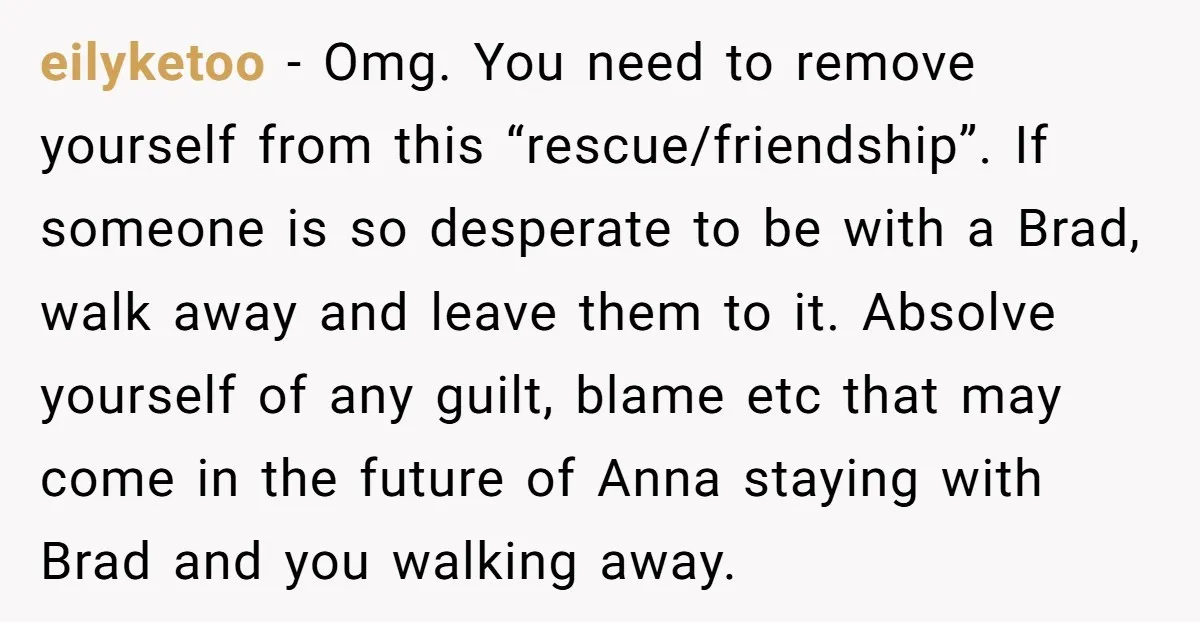 eilyketoo − Omg. You need to remove yourself from this “rescue/friendship”. If someone is so desperate to be with a Brad, walk away and leave them to it. Absolve yourself...
