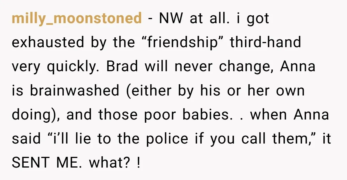 milly_moonstoned − NW at all. i got exhausted by the “friendship” third-hand very quickly. Brad will never change, Anna is brainwashed (either by his or her own doing), and those...