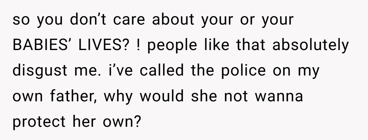 so you don’t care about your or your BABIES’ LIVES? ! people like that absolutely disgust me. i’ve called the police on my own father, why would she not wanna...