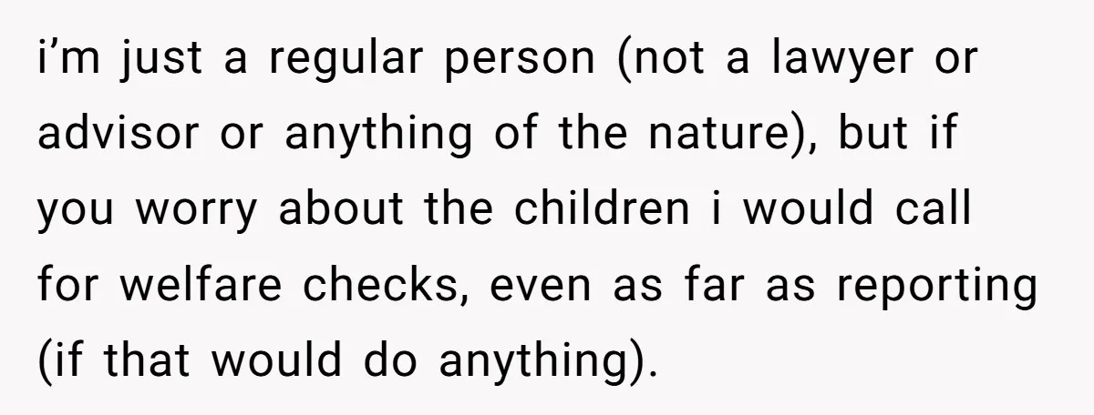 i’m just a regular person (not a lawyer or advisor or anything of the nature), but if you worry about the children i would call for welfare checks, even as...