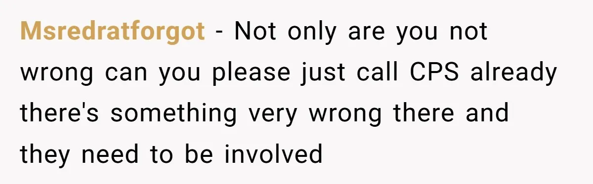 Msredratforgot − Not only are you not wrong can you please just call CPS already there's something very wrong there and they need to be involved