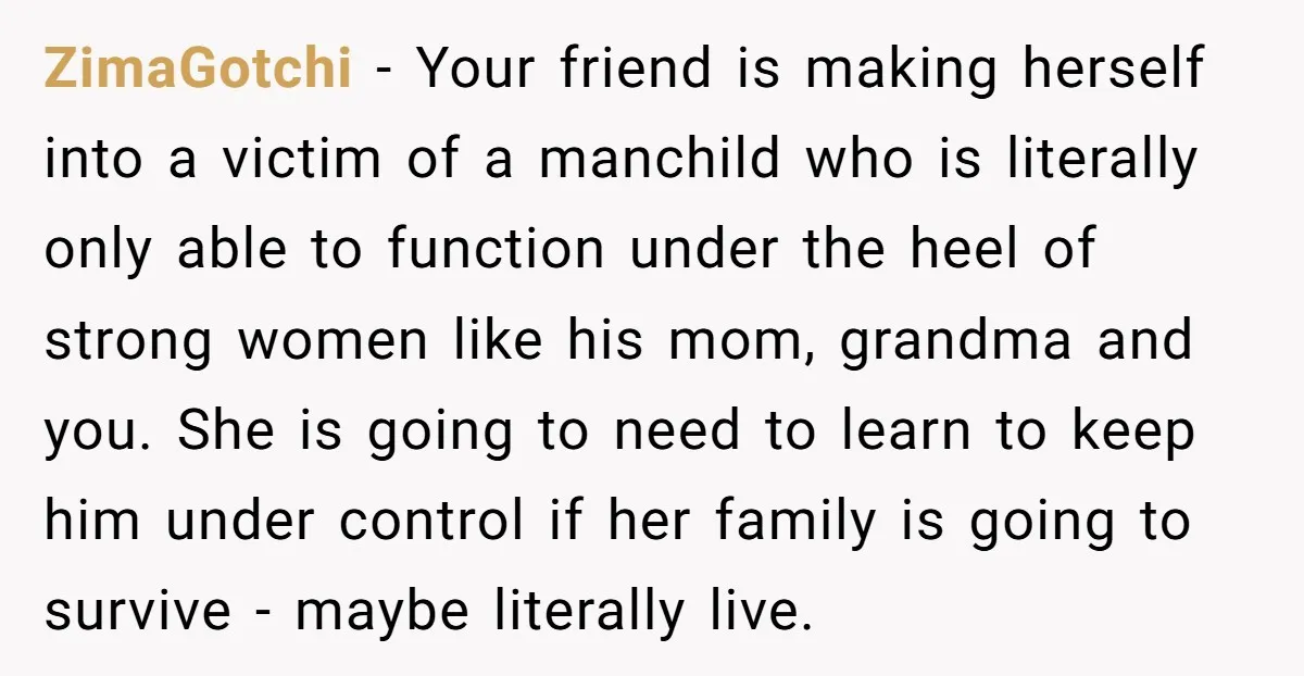 ZimaGotchi − Your friend is making herself into a victim of a manchild who is literally only able to function under the heel of strong women like his mom, grandma...