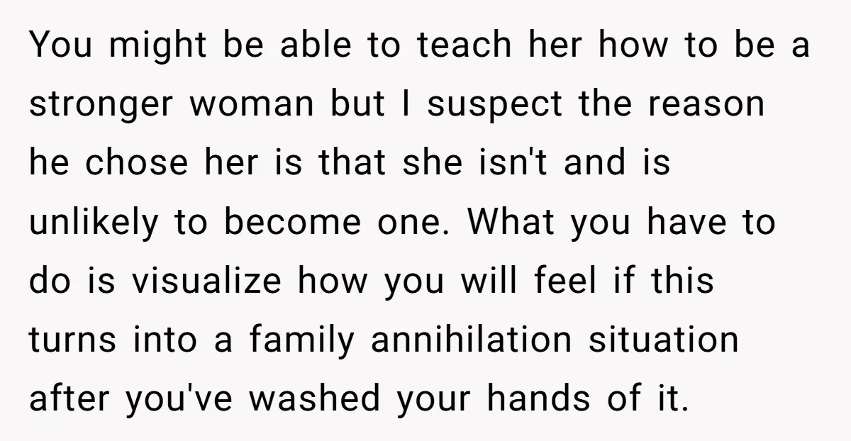 You might be able to teach her how to be a stronger woman but I suspect the reason he chose her is that she isn't and is unlikely to become...