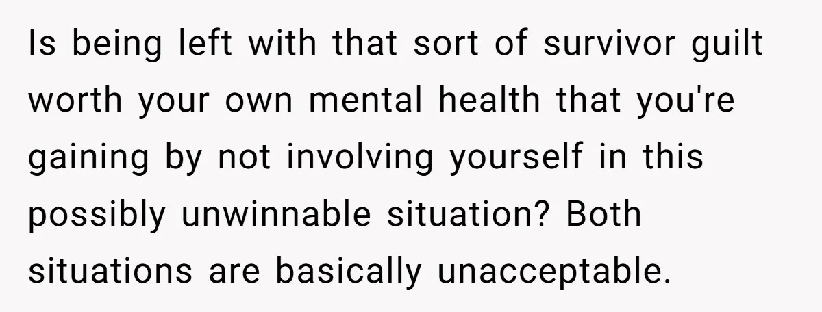 Is being left with that sort of survivor guilt worth your own mental health that you're gaining by not involving yourself in this possibly unwinnable situation? Both situations are basically...