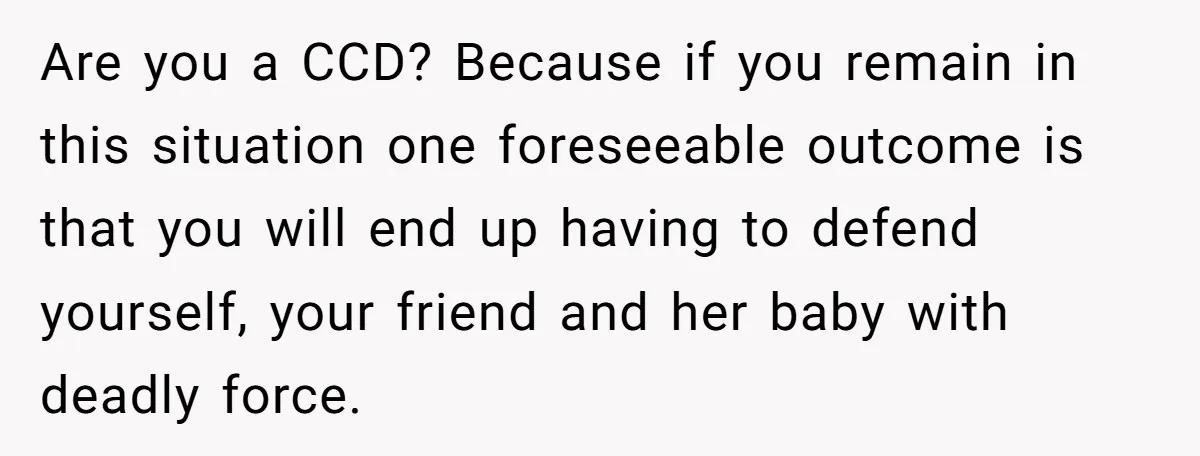 Are you a CCD? Because if you remain in this situation one foreseeable outcome is that you will end up having to defend yourself, your friend and her baby with...