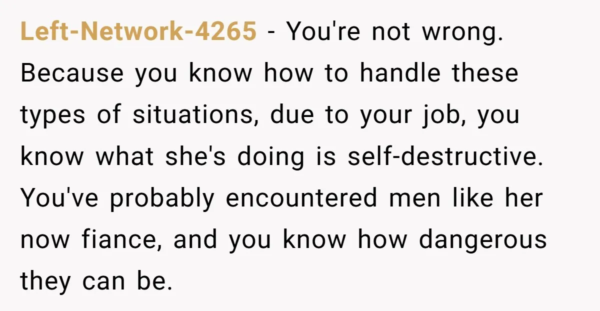 Left-Network-4265 − You're not wrong. Because you know how to handle these types of situations, due to your job, you know what she's doing is self-destructive. You've probably encountered men...