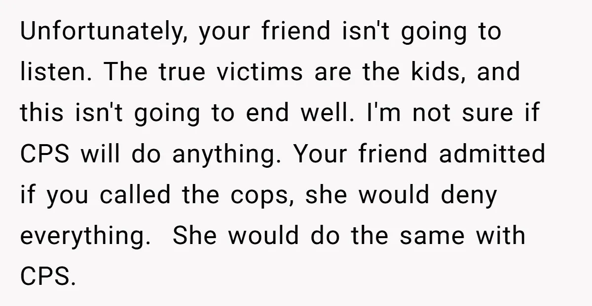 Unfortunately, your friend isn't going to listen. The true victims are the kids, and this isn't going to end well. I'm not sure if CPS will do anything. Your friend...