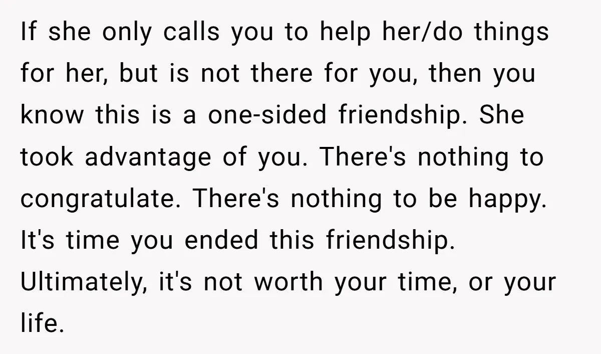If she only calls you to help her/do things for her, but is not there for you, then you know this is a one-sided friendship. She took advantage of you....