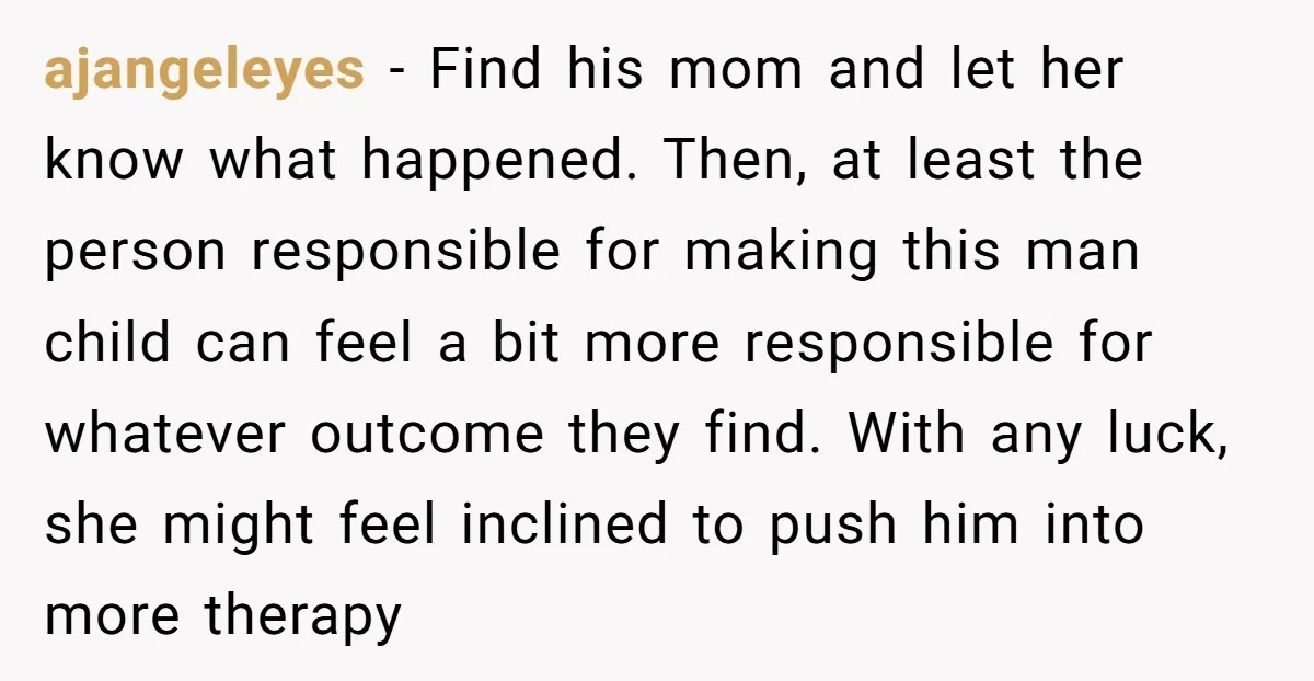 ajangeleyes − Find his mom and let her know what happened. Then, at least the person responsible for making this man child can feel a bit more responsible for whatever...