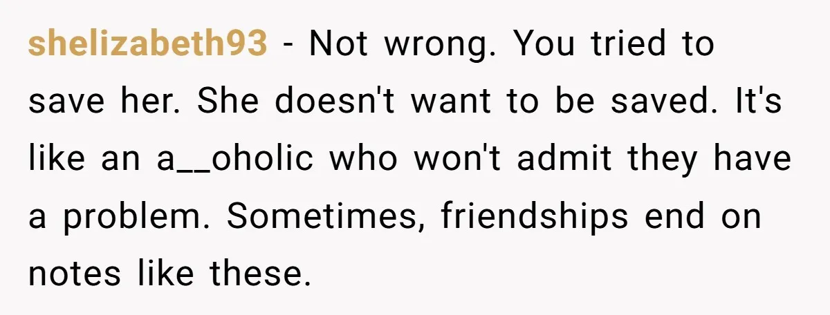 shelizabeth93 − Not wrong. You tried to save her. She doesn't want to be saved. It's like an a__oholic who won't admit they have a problem. Sometimes, friendships end on...