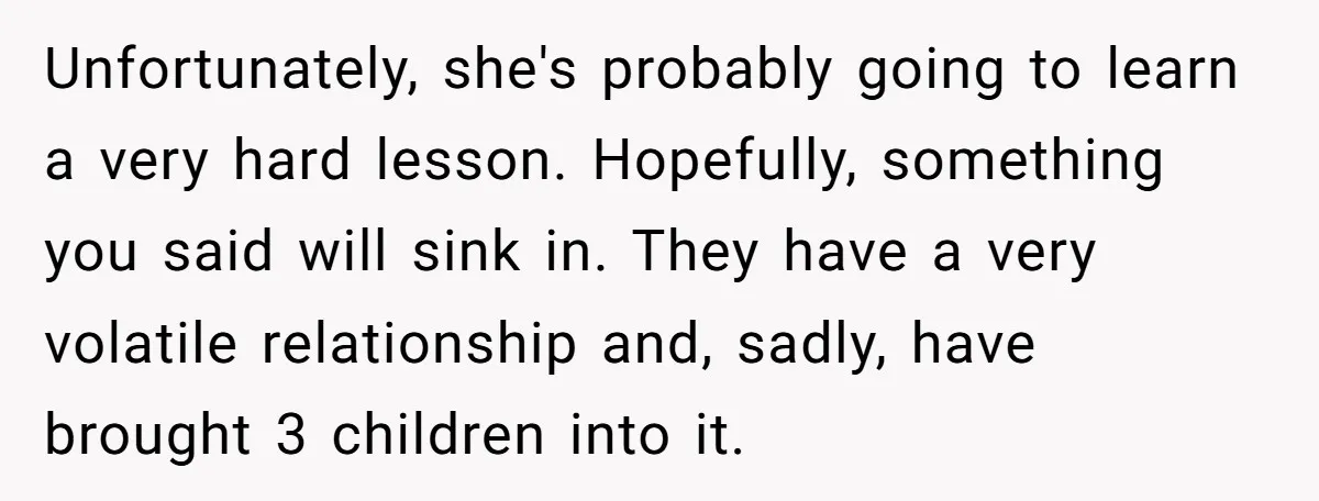 Unfortunately, she's probably going to learn a very hard lesson. Hopefully, something you said will sink in. They have a very volatile relationship and, sadly, have brought 3 children into...