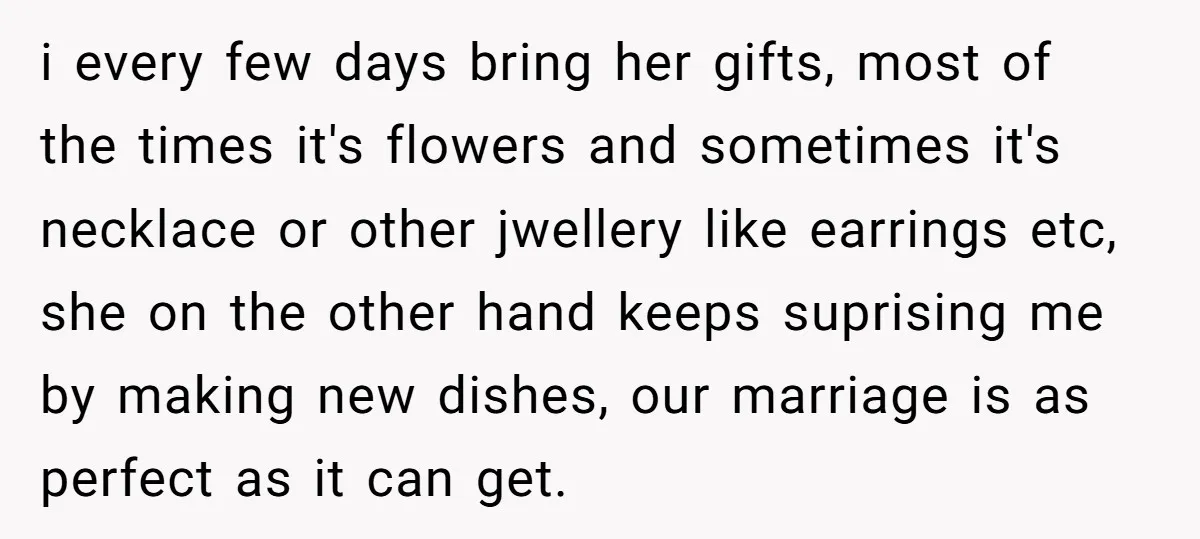i every few days bring her gifts, most of the times it's flowers and sometimes it's necklace or other jwellery like earrings etc, she on the other hand keeps suprising...