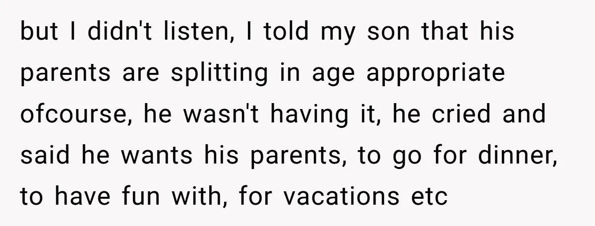 but I didn't listen, I told my son that his parents are splitting in age appropriate ofcourse, he wasn't having it, he cried and said he wants his parents, to...