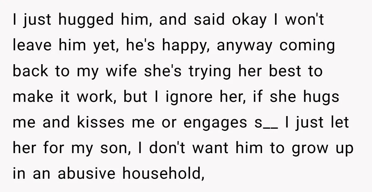 I just hugged him, and said okay I won't leave him yet, he's happy, anyway coming back to my wife she's trying her best to make it work, but I...