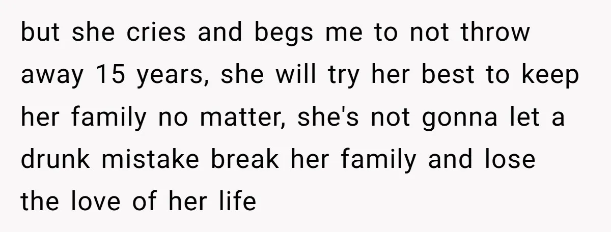 but she cries and begs me to not throw away 15 years, she will try her best to keep her family no matter, she's not gonna let a drunk mistake...