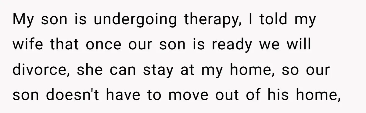 My son is undergoing therapy, I told my wife that once our son is ready we will divorce, she can stay at my home, so our son doesn't have to...
