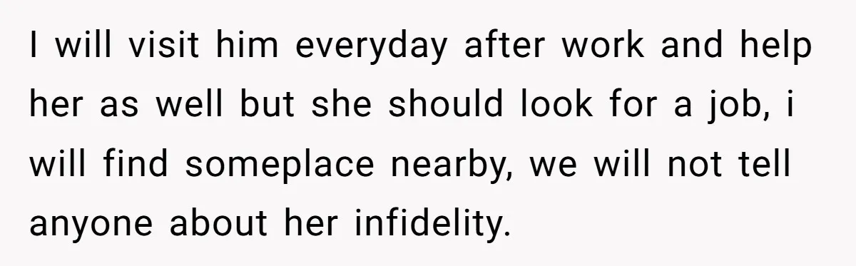 I will visit him everyday after work and help her as well but she should look for a job, i will find someplace nearby, we will not tell anyone about...
