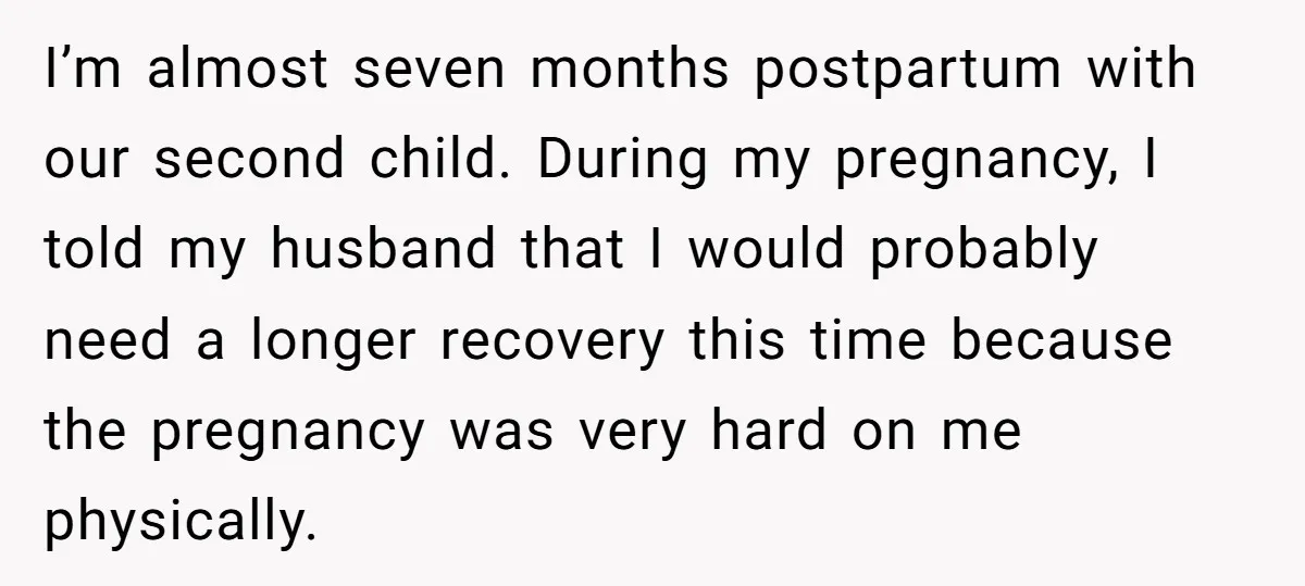 I’m almost seven months postpartum with our second child. During my pregnancy, I told my husband that I would probably need a longer recovery this time because the pregnancy was...