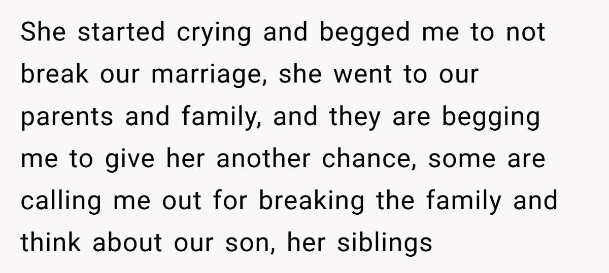 She started crying and begged me to not break our marriage, she went to our parents and family, and they are begging me to give her another chance, some are...