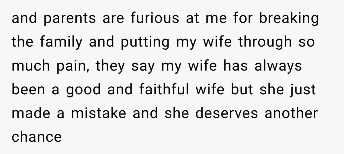 and parents are furious at me for breaking the family and putting my wife through so much pain, they say my wife has always been a good and faithful wife...