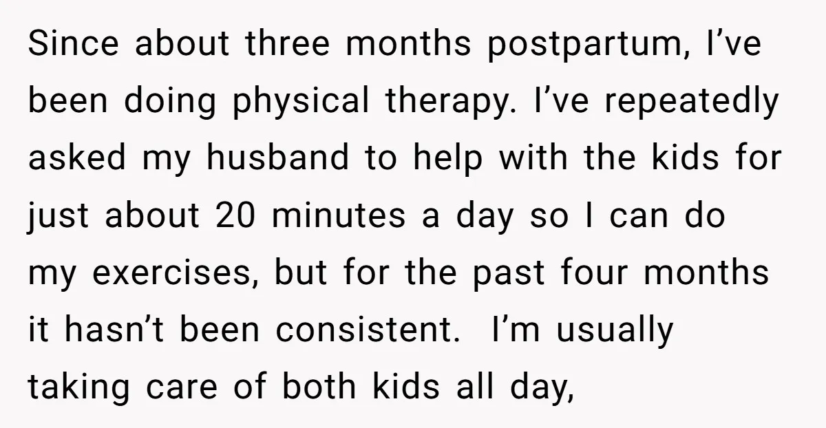 Since about three months postpartum, I’ve been doing physical therapy. I’ve repeatedly asked my husband to help with the kids for just about 20 minutes a day so I can...