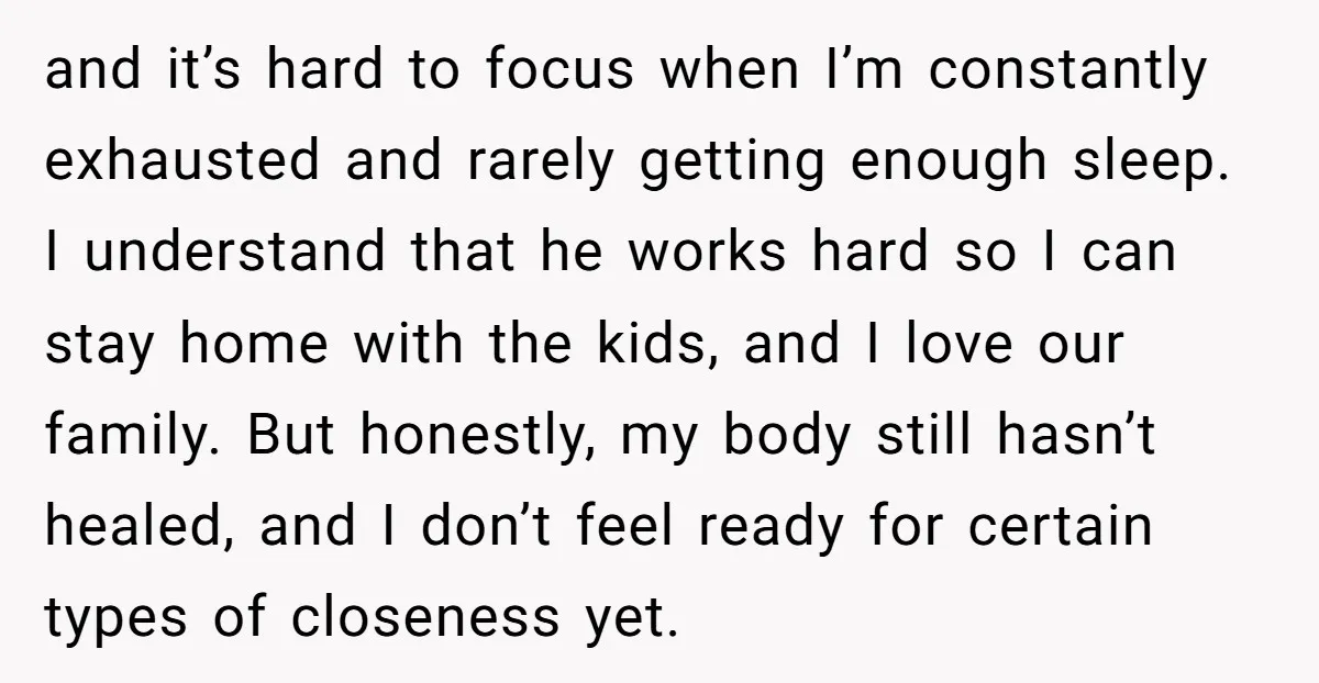 and it’s hard to focus when I’m constantly exhausted and rarely getting enough sleep. I understand that he works hard so I can stay home with the kids, and I...