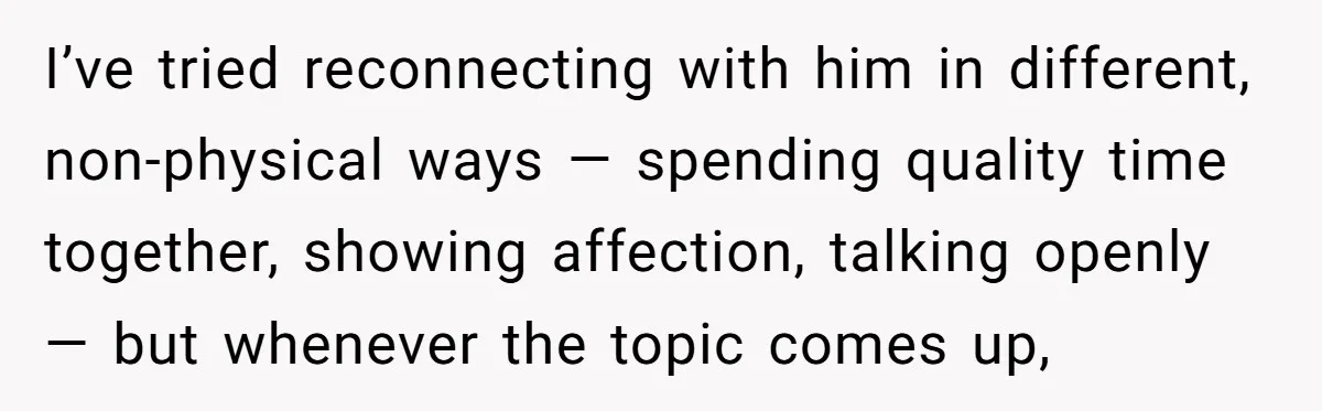 I’ve tried reconnecting with him in different, non-physical ways — spending quality time together, showing affection, talking openly — but whenever the topic comes up,