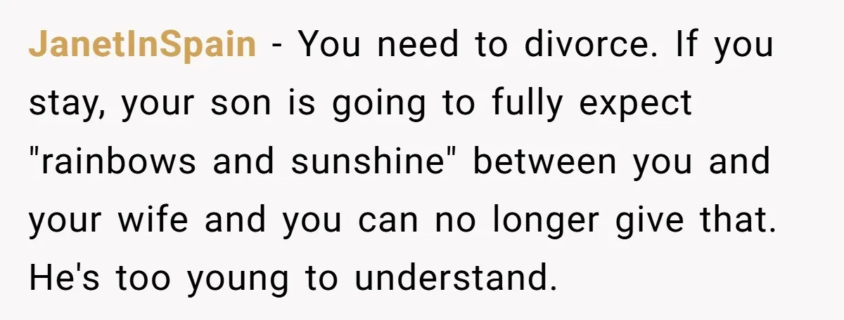 JanetInSpain − You need to divorce. If you stay, your son is going to fully expect "rainbows and sunshine" between you and your wife and you can no longer give...