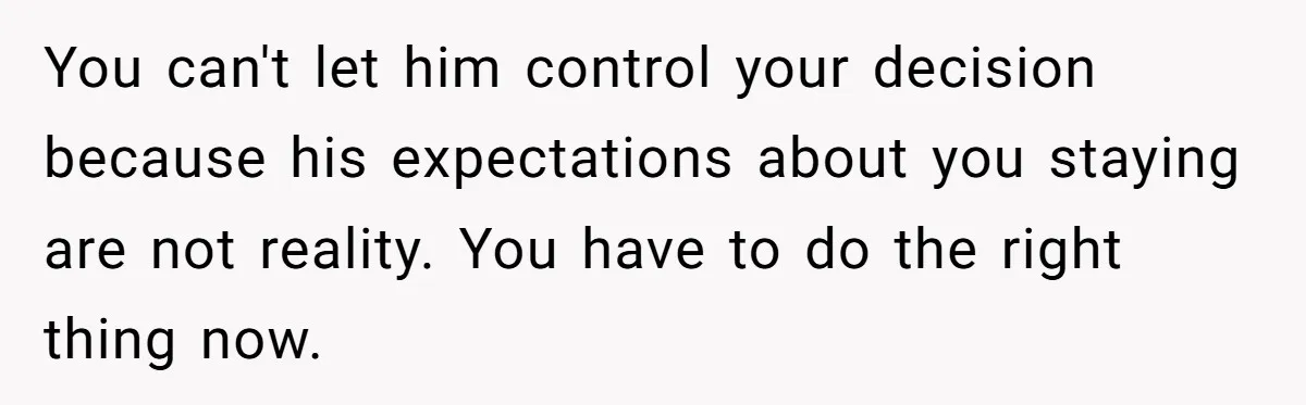 You can't let him control your decision because his expectations about you staying are not reality. You have to do the right thing now.