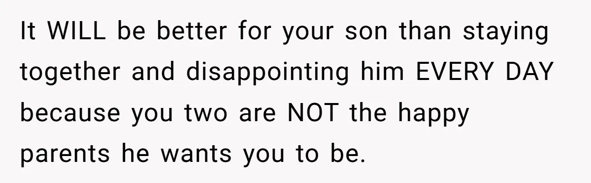 It WILL be better for your son than staying together and disappointing him EVERY DAY because you two are NOT the happy parents he wants you to be.
