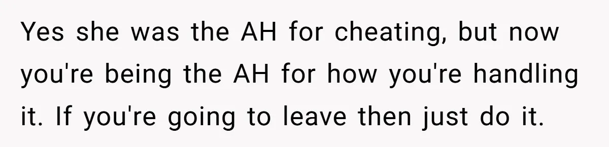Yes she was the AH for cheating, but now you're being the AH for how you're handling it. If you're going to leave then just do it.