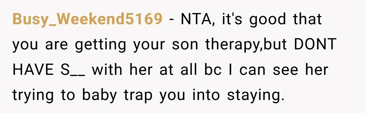 Busy_Weekend5169 − NTA, it's good that you are getting your son therapy,but DONT HAVE S__ with her at all bc I can see her trying to baby trap you into...