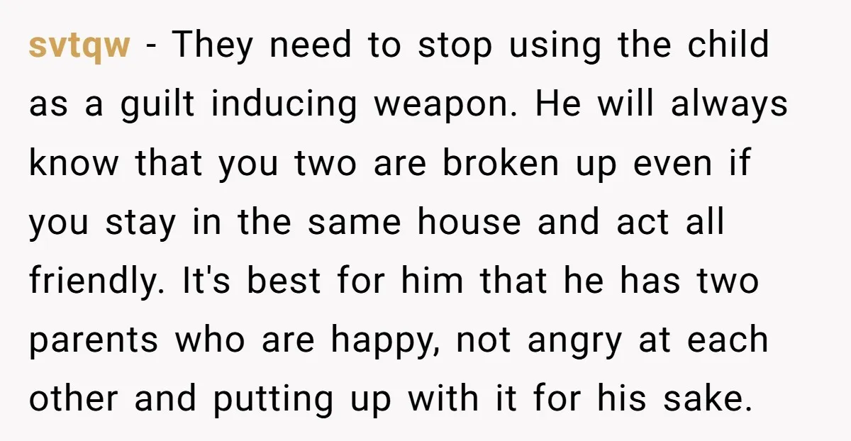 svtqw − They need to stop using the child as a guilt inducing weapon. He will always know that you two are broken up even if you stay in the...