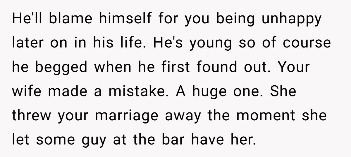 He'll blame himself for you being unhappy later on in his life. He's young so of course he begged when he first found out. Your wife made a mistake. A...