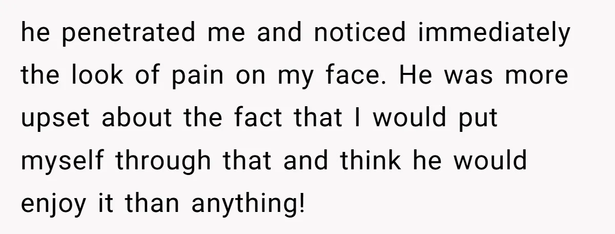 he penetrated me and noticed immediately the look of pain on my face. He was more upset about the fact that I would put myself through that and think he...